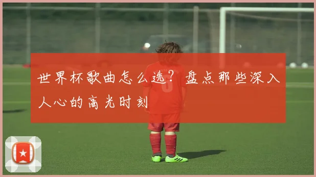 世界杯歌曲怎么选？盘点那些深入人心的高光时刻