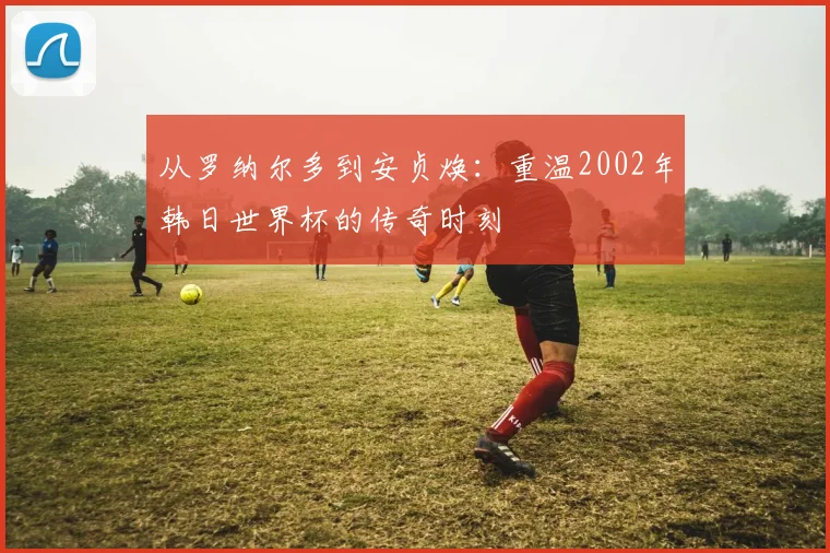 从罗纳尔多到安贞焕:重温2002年韩日世界杯的传奇时刻