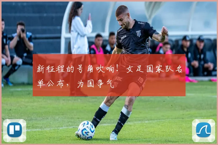 新征程的号角吹响！女足国家队名单公布，为国争气