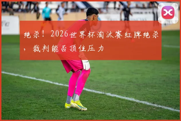 绝杀！2026世界杯淘汰赛红牌绝杀，裁判能否顶住压力