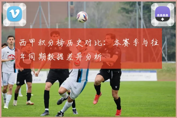 西甲积分榜历史对比:本赛季与往年同期数据差异分析