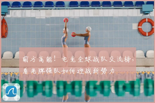 前方高能！电竞全球战队交流榜，看老牌强队如何迎战新势力
