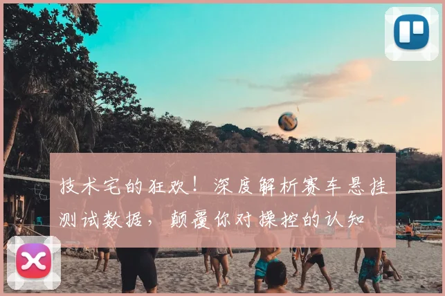 技术宅的狂欢！深度解析赛车悬挂测试数据，颠覆你对操控的认知